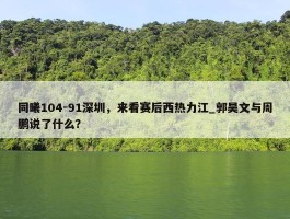 同曦104-91深圳，来看赛后西热力江_郭昊文与周鹏说了什么？