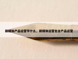 新媒体产品运营学什么，新媒体运营包含产品运营