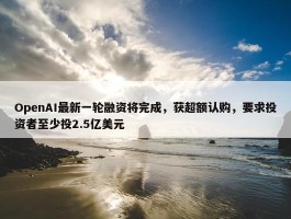 OpenAI最新一轮融资将完成，获超额认购，要求投资者至少投2.5亿美元