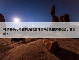 帕萨特Pro用新势力打法斗宝马3系和奔驰C级，它行吗？