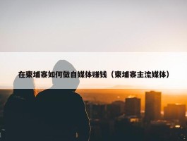 在柬埔寨如何做自媒体赚钱（柬埔寨主流媒体）