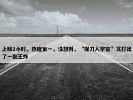 上映2小时，热度第一，没想到，“捉刀人宇宙”又打出了一副王炸