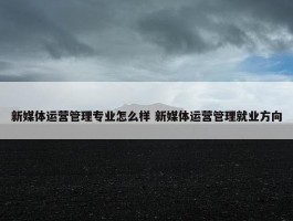 新媒体运营管理专业怎么样 新媒体运营管理就业方向