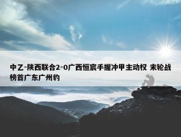 中乙-陕西联合2-0广西恒宸手握冲甲主动权 末轮战榜首广东广州豹