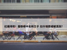 红魔寻枪！曼联相中名将之子 拉什福德或被清洗？