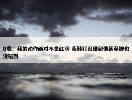 B费：我的动作绝对不是红牌 我鞋钉没碰到他甚至脚也没碰到