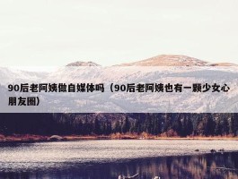 90后老阿姨做自媒体吗（90后老阿姨也有一颗少女心朋友圈）