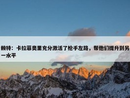 赖特：卡拉菲奥里充分激活了枪手左路，帮他们提升到另一水平