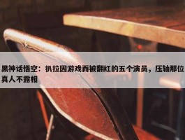 黑神话悟空：扒拉因游戏而被翻红的五个演员，压轴那位真人不露相