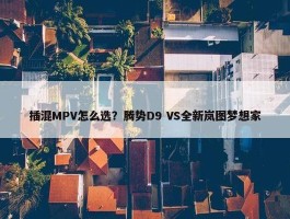 插混MPV怎么选？腾势D9 VS全新岚图梦想家