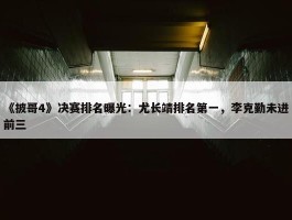 《披哥4》决赛排名曝光：尤长靖排名第一，李克勤未进前三