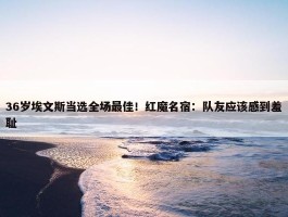 36岁埃文斯当选全场最佳！红魔名宿：队友应该感到羞耻