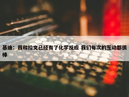 基迪：我和拉文已经有了化学反应 我们每次的互动都很棒