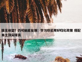 国足绝望？仍可触底反弹：学习印尼用好归化政策 搭配本土顶尖球员