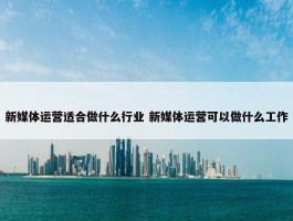 新媒体运营适合做什么行业 新媒体运营可以做什么工作