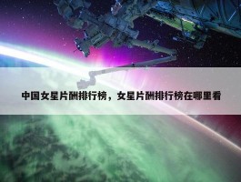 中国女星片酬排行榜，女星片酬排行榜在哪里看