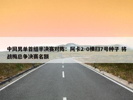 中网男单首组半决赛对阵：阿卡2-0横扫7号种子 将战梅总争决赛名额