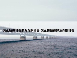 怎么知道抖音朋友在刷抖音 怎么样知道好友在刷抖音