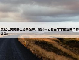 沉默七天吴慷仁终于发声，签约一心和白宇李现当同门师兄弟？