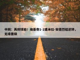 中网：再摔球拍！维基奇1-2遭米拉-安德烈娃逆转，无缘晋级