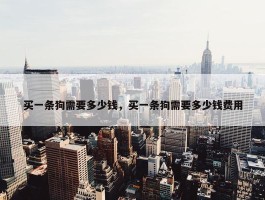 买一条狗需要多少钱，买一条狗需要多少钱费用