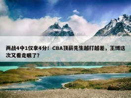 两战4中1仅拿4分！CBA顶薪先生越打越差，王博这次又看走眼了？