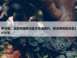 罗马诺：戈登将很快与纽卡完成续约，新合同将延长至2030年