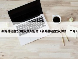 新媒体运营公司多少人能做（新媒体运营多少钱一个月）