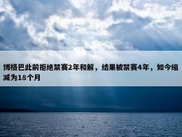 博格巴此前拒绝禁赛2年和解，结果被禁赛4年，如今缩减为18个月