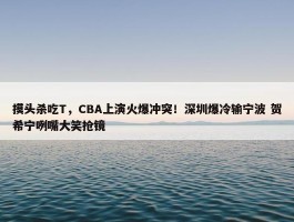 摸头杀吃T，CBA上演火爆冲突！深圳爆冷输宁波 贺希宁咧嘴大笑抢镜