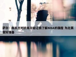 萨尔：和瓦兰对抗练习能让我了解NBA的强度 为比赛做好准备