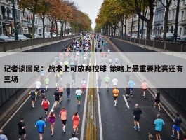 记者谈国足：战术上可放弃控球 策略上最重要比赛还有三场