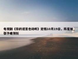 电视剧《你的谎言也动听》定档10月19日，陈星旭_张予曦领衔