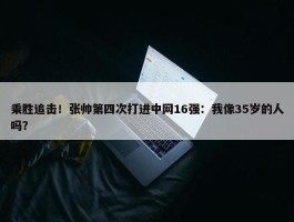 乘胜追击！张帅第四次打进中网16强：我像35岁的人吗？