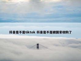 抖音是不是tiktok 抖音是不是被国家收购了