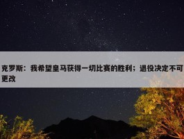 克罗斯：我希望皇马获得一切比赛的胜利；退役决定不可更改