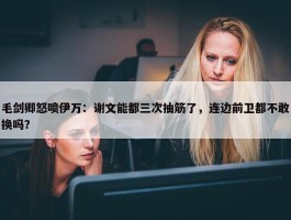 毛剑卿怒喷伊万：谢文能都三次抽筋了，连边前卫都不敢换吗？