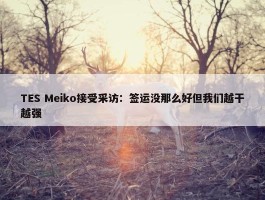 TES Meiko接受采访：签运没那么好但我们越干越强