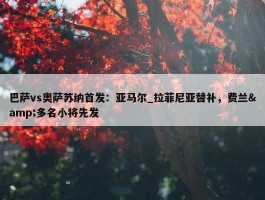 巴萨vs奥萨苏纳首发：亚马尔_拉菲尼亚替补，费兰&多名小将先发