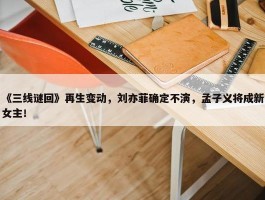 《三线谜回》再生变动，刘亦菲确定不演，孟子义将成新女主！