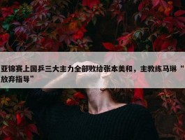 亚锦赛上国乒三大主力全部败给张本美和，主教练马琳“放弃指导”