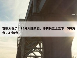 首钢太强了！25分大胜劲旅，许利民五上五下，5将满分，3将9分