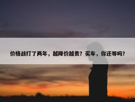 价格战打了两年，越降价越贵？买车，你还等吗？