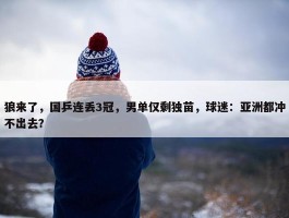 狼来了，国乒连丢3冠，男单仅剩独苗，球迷：亚洲都冲不出去？