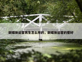 新媒体运营男生怎么样的，新媒体运营的爱好