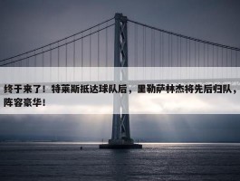 终于来了！特莱斯抵达球队后，里勒萨林杰将先后归队，阵容豪华！