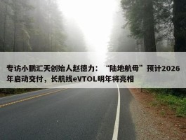 专访小鹏汇天创始人赵德力：“陆地航母”预计2026年启动交付，长航线eVTOL明年将亮相