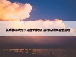 新媒体游戏怎么运营的视频 游戏新媒体运营是啥