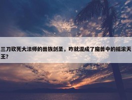 三刀砍死大法师的兽族剑圣，咋就混成了魔兽中的摇滚天王？