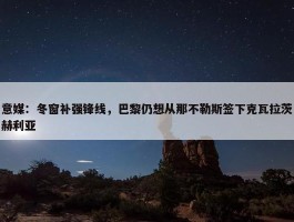 意媒：冬窗补强锋线，巴黎仍想从那不勒斯签下克瓦拉茨赫利亚